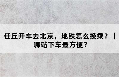 任丘开车去北京，地铁怎么换乘？｜ 哪站下车最方便？